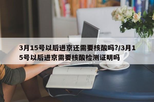 3月15号以后进京还需要核酸吗?/3月15号以后进京需要核酸检测证明吗
