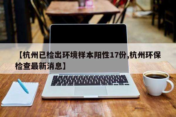 【杭州已检出环境样本阳性17份,杭州环保检查最新消息】